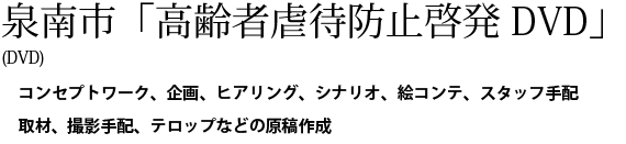 泉南市「高齢者虐待防止啓発DVD」(DVD)。コンセプトワーク、企画、ヒアリング、シナリオ、絵コンテ、スタッフ手配、取材、撮影手配、テロップなどの原稿作成